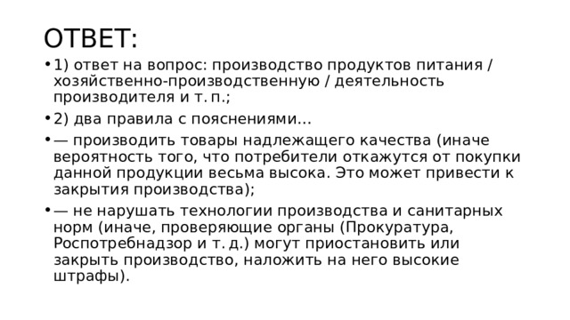 ОТВЕТ: 1) ответ на вопрос: производство продуктов питания / хозяйственно-производственную / деятельность производителя и т. п.; 2) два правила с пояснениями… — производить товары надлежащего качества (иначе вероятность того, что потребители откажутся от покупки данной продукции весьма высока. Это может привести к закрытия производства); — не нарушать технологии производства и санитарных норм (иначе, проверяющие органы (Прокуратура, Роспотребнадзор и т. д.) могут приостановить или закрыть производство, наложить на него высокие штрафы). 