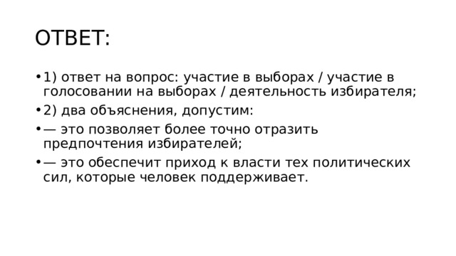 ОТВЕТ: 1) ответ на вопрос: участие в выборах / участие в голосовании на выборах / деятельность избирателя; 2) два объяснения, допустим: — это позволяет более точно отразить предпочтения избирателей; — это обеспечит приход к власти тех политических сил, которые человек поддерживает. 