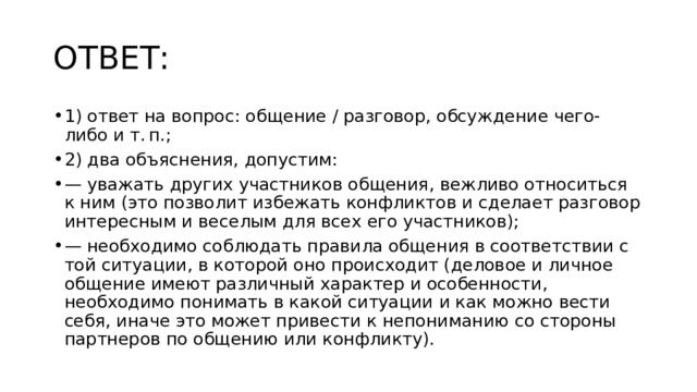 ОТВЕТ: 1) ответ на вопрос: общение / разговор, обсуждение чего-либо и т. п.; 2) два объяснения, допустим: — уважать других участников общения, вежливо относиться к ним (это позволит избежать конфликтов и сделает разговор интересным и веселым для всех его участников); — необходимо соблюдать правила общения в соответствии с той ситуации, в которой оно происходит (деловое и личное общение имеют различный характер и особенности, необходимо понимать в какой ситуации и как можно вести себя, иначе это может привести к непониманию со стороны партнеров по общению или конфликту). 