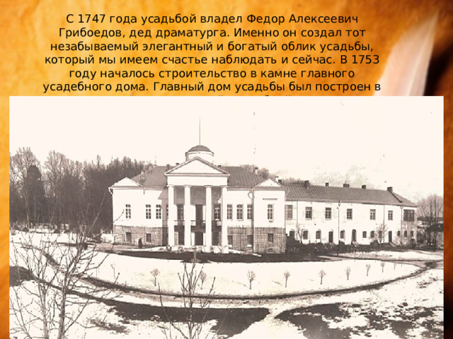 С 1747 года усадьбой владел Федор Алексеевич Грибоедов, дед драматурга. Именно он создал тот незабываемый элегантный и богатый облик усадьбы, который мы имеем счастье наблюдать и сейчас. В 1753 году началось строительство в камне главного усадебного дома. Главный дом усадьбы был построен в редком для провинциальной усадебной архитектуры стиле. 