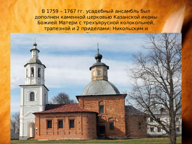 В 1759 – 1767 гг. усадебный ансамбль был дополнен каменной церковью Казанской иконы Божией Матери с трехъярусной колокольней, трапезной и 2 приделами: Никольским и Иоанно-Предтеченским. 