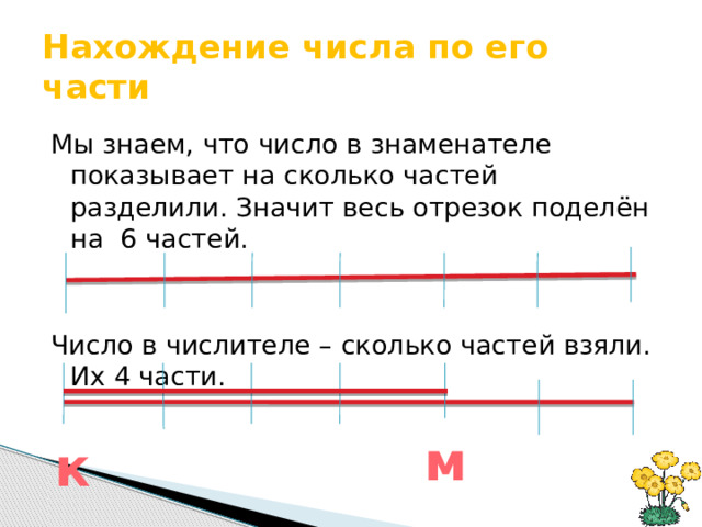 Нахождение числа по его части Мы знаем, что число в знаменателе показывает на сколько частей разделили. Значит весь отрезок поделён на 6 частей. Число в числителе – сколько частей взяли. Их 4 части. м к 