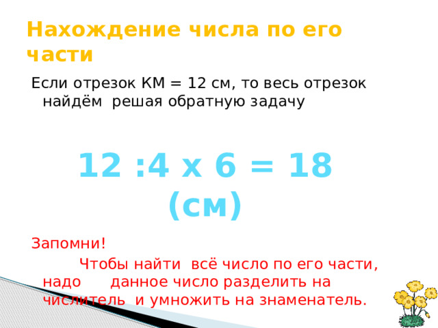 Нахождение числа по его части Если отрезок КМ = 12 см, то весь отрезок найдём решая обратную задачу Запомни!  Чтобы найти всё число по его части, надо данное число разделить на числитель и умножить на знаменатель. 12 :4 х 6 = 18 (см) 