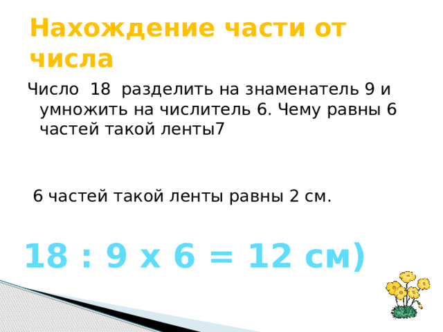 Нахождение части от числа Число 18 разделить на знаменатель 9 и умножить на числитель 6. Чему равны 6 частей такой ленты7  6 частей такой ленты равны 2 см.   18 : 9 х 6 = 12 см)  