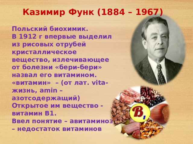 Казимир Функ (1884 – 1967) Польский биохимик. В 1912 г впервые выделил из рисовых отрубей кристаллическое вещество, излечивающее от болезни «бери-бери» назвал его витамином. «витамин» – (от лат. vit a - жизнь, am i n – азотсодержащий) Открытое им вещество - витамин В1. Ввел понятие – авитаминоз – недостаток витаминов 