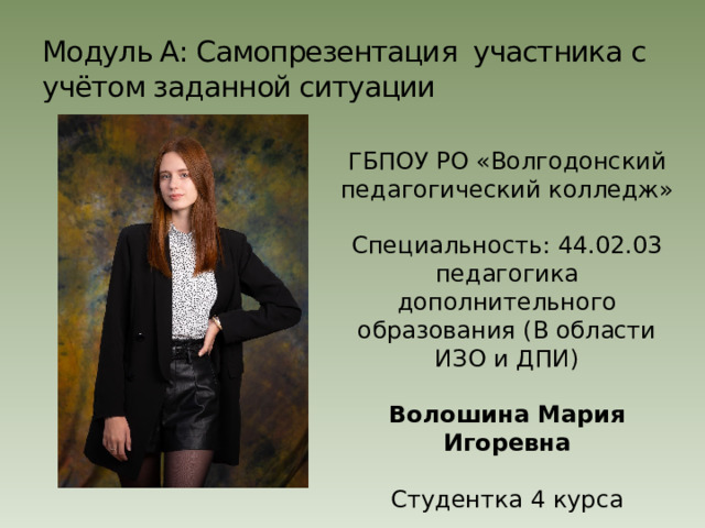 Модуль А: Самопрезентация участника с учётом заданной ситуации ГБПОУ РО «Волгодонский педагогический колледж» Специальность: 44.02.03 педагогика дополнительного образования (В области ИЗО и ДПИ) Волошина Мария Игоревна  Студентка 4 курса 