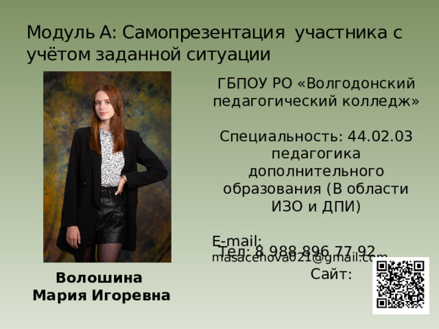 Модуль А: Самопрезентация участника с учётом заданной ситуации ГБПОУ РО «Волгодонский педагогический колледж» Специальность: 44.02.03 педагогика дополнительного образования (В области ИЗО и ДПИ) E-mail: masacehova021@gmail.com Тел: 8 988 896 77 92 Сайт: Волошина Мария Игоревна 