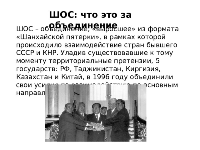 ШОС: что это за объединение   ШОС – объединение, «выросшее» из формата «Шанхайской пятерки», в рамках которой происходило взаимодействие стран бывшего СССР и КНР. Уладив существовавшие к тому моменту территориальные претензии, 5 государств: РФ, Таджикистан, Киргизия, Казахстан и Китай, в 1996 году объединили свои усилия по взаимодействию по основным направлениям. 
