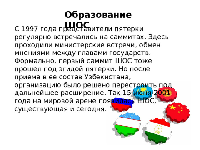 Образование ШОС С 1997 года представители пятерки регулярно встречались на саммитах. Здесь проходили министерские встречи, обмен мнениями между главами государств. Формально, первый саммит ШОС тоже прошел под эгидой пятерки. Но после приема в ее состав Узбекистана, организацию было решено перестроить под дальнейшее расширение. Так 15 июня 2001 года на мировой арене появилась ШОС, существующая и сегодня. 