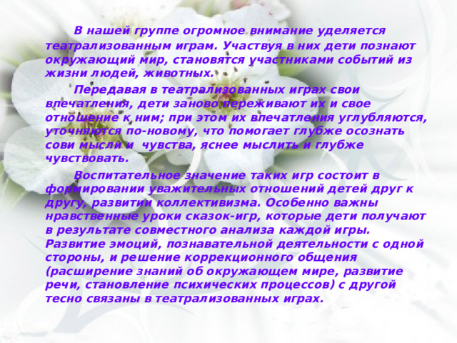   В нашей группе огромное внимание уделяется театрализованным играм. Участвуя в них дети познают окружающий мир, становятся участниками событий из жизни людей, животных.   Передавая в театрализованных играх свои впечатления, дети заново переживают их и свое отношение к ним; при этом их впечатления углубляются, уточняются по-новому, что помогает глубже осознать сови мысли и чувства, яснее мыслить и глубже чувствовать.   Воспитательное значение таких игр состоит в формировании уважительных отношений детей друг к другу, развитии коллективизма. Особенно важны нравственные уроки сказок-игр, которые дети получают в результате совместного анализа каждой игры. Развитие эмоций, познавательной деятельности с одной стороны, и решение коррекционного общения (расширение знаний об окружающем мире, развитие речи, становление психических процессов) с другой тесно связаны в театрализованных играх. 