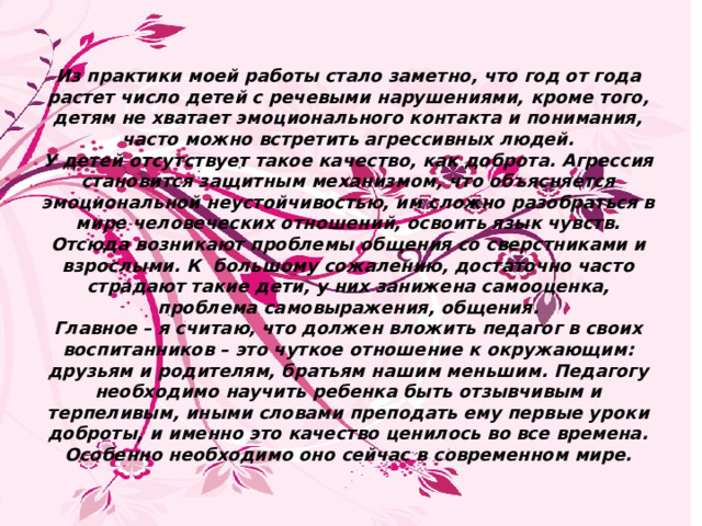       Из практики моей работы стало заметно, что год от года растет число детей с речевыми нарушениями, кроме того, детям не хватает эмоционального контакта и понимания, часто можно встретить агрессивных людей.  У детей отсутствует такое качество, как доброта. Агрессия становится защитным механизмом, что объясняется эмоциональной неустойчивостью, им сложно разобраться в мире человеческих отношений, освоить язык чувств. Отсюда возникают проблемы общения со сверстниками и взрослыми. К большому сожалению, достаточно часто страдают такие дети, у них занижена самооценка, проблема самовыражения, общения.  Главное – я считаю, что должен вложить педагог в своих воспитанников – это чуткое отношение к окружающим: друзьям и родителям, братьям нашим меньшим. Педагогу необходимо научить ребенка быть отзывчивым и терпеливым, иными словами преподать ему первые уроки доброты, и именно это качество ценилось во все времена. Особенно необходимо оно сейчас в современном мире.       