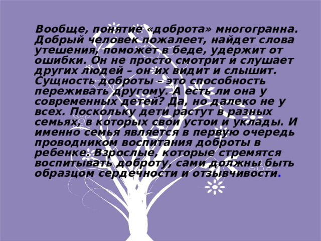  Вообще, понятие «доброта» многогранна. Добрый человек пожалеет, найдет слова утешения, поможет в беде, удержит от ошибки. Он не просто смотрит и слушает других людей – он их видит и слышит. Сущность доброты – это способность переживать другому. А есть ли она у современных детей? Да, но далеко не у всех. Поскольку дети растут в разных семьях, в которых свои устои и уклады. И именно семья является в первую очередь проводником воспитания доброты в ребенке. Взрослые, которые стремятся воспитывать доброту, сами должны быть образцом сердечности и отзывчивости .  