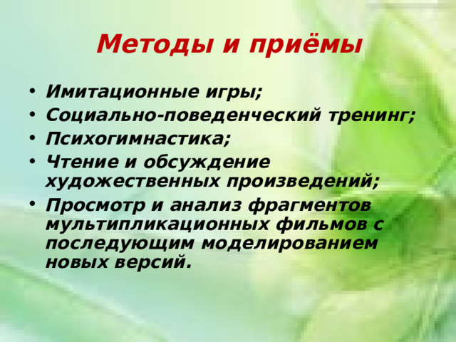 Методы и приёмы Имитационные игры; Социально-поведенческий тренинг; Психогимнастика; Чтение и обсуждение художественных произведений; Просмотр и анализ фрагментов мультипликационных фильмов с последующим моделированием новых версий. 