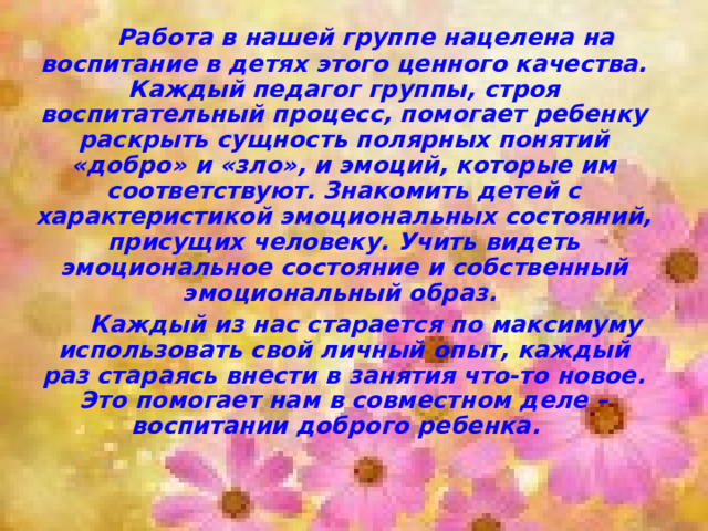   Работа в нашей группе нацелена на воспитание в детях этого ценного качества. Каждый педагог группы, строя воспитательный процесс, помогает ребенку раскрыть сущность полярных понятий «добро» и «зло», и эмоций, которые им соответствуют. Знакомить детей с характеристикой эмоциональных состояний, присущих человеку. Учить видеть эмоциональное состояние и собственный эмоциональный образ.   Каждый из нас старается по максимуму использовать свой личный опыт, каждый раз стараясь внести в занятия что-то новое. Это помогает нам в совместном деле – воспитании доброго ребенка. 