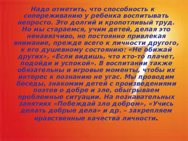 Надо отметить, что способность к сопереживанию у ребенка воспитывать непросто. Это долгий и кропотливый труд. Но мы стараемся, учим детей, делая это ненавязчиво, но постоянно привлекая внимание, прежде всего к личности другого, к его душевному состоянию: «Не обижай других», «Если видишь, что кто-то плачет, подойди и успокой». В воспитании также обязательны и игровые моменты, чтобы их интерес к познанию не угас. Мы проводим беседы, знакомим детей с произведениями поэтов о добре и зле, обыгрываем проблемные ситуации. На познавательных занятиях «Побеждай зло добром», «Учись делать добрые дела» и др. – закрепляем нравственные качества личности .  