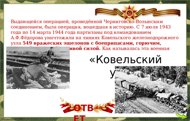 Выдающейся операцией, проведённой Черниговско-Волынским соединением, была операция, вошедшая в историю. С 7 июля 1943 года по 14 марта 1944 года партизаны под командованием А.Ф.Фёдорова уничтожили на линиях Ковельского железнодорожного узла 549 вражеских эшелонов с боеприпасами, горючим, военной техникой и живой силой. Как называлась эта военная операция? «Ковельский узел» ОТВЕТ  