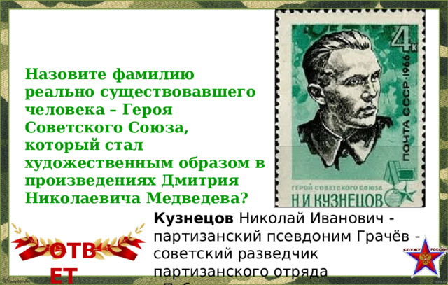 Назовите фамилию реально существовавшего человека – Героя Советского Союза, который стал художественным образом в произведениях Дмитрия Николаевича Медведева? Кузнецов Николай Иванович - партизанский псевдоним Грачёв - советский разведчик партизанского отряда «Победители» ОТВЕТ  