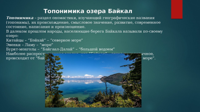   Топонимика озера Байкал   Топонимика – раздел ономастики, изучающий географические названия (топонимы), их происхождение, смысловое значение, развитие, современное состояние, написание и произношение. В далеком прошлом народы, населяющие берега Байкала называли по-своему озеро: Китайцы – “Бэйхай” – “северное море” Эвенки – Ламу – “море” Бурят-монголы – “Байгаал-Далай” – “большой водоем” Наиболее распространенная версия, что “Байкал” – слово тюркоязычное, происходит от “бай” – богатый, “куль” – озеро, что значит “богатое море”. 