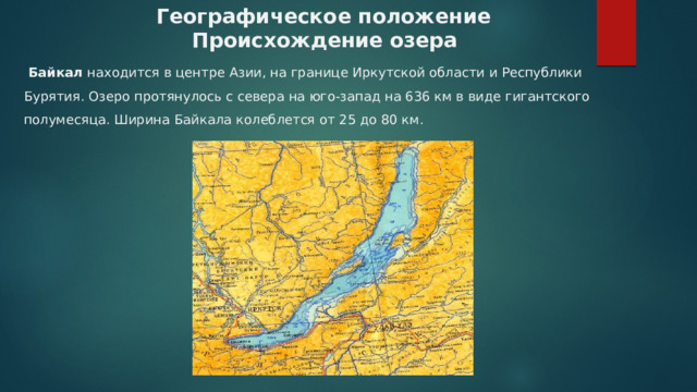  Географическое положение  Происхождение озера  Байкал  находится в центре Азии, на границе Иркутской области и Республики Бурятия. Озеро протянулось с севера на юго-запад на 636 км в виде гигантского полумесяца. Ширина Байкала колеблется от 25 до 80 км.        