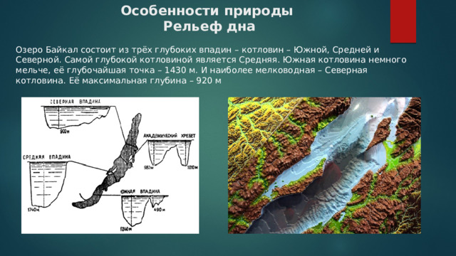 Особенности природы  Рельеф дна      Озеро Байкал состоит из трёх глубоких впадин – котловин – Южной, Средней и Северной. Самой глубокой котловиной является Средняя. Южная котловина немного мельче, её глубочайшая точка – 1430 м. И наиболее мелководная – Северная котловина. Её максимальная глубина – 920 м 
