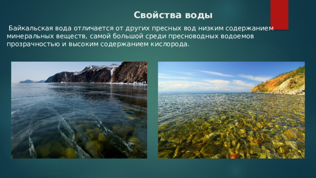  Свойства воды     Байкальская вода отличается от других пресных вод низким содержанием минеральных веществ, самой большой среди пресноводных водоемов прозрачностью и высоким содержанием кислорода.  