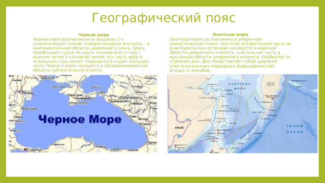 Географический пояс Черное море   Охотское море Черное море расположено в пределах 2-х климатических поясов. Северо-западная его часть – в континентальной области умеренного пояса. Здесь преобладает сухая погода в течение всего года с жарким летом и холодной зимой; эта часть моря в отдельные годы может покрываться льдом. Большая часть Черного моря находится в средиземноморской области субтропического пояса. Охотское море расположено в умеренном климатическом поясе, при этом его восточная часть (в р-не Курильских островов) находится в морской области умеренного климата, а остальная часть в муссонной области умеренного климата. Особенности строения дна: Дно представляет собой широкий спектр различных подводных возвышенностей, впадин и желобов. 