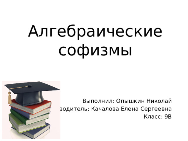 Алгебраические софизмы Выполнил: Опышкин Николай Руководитель: Качалова Елена Сергеевна Класс: 9В 