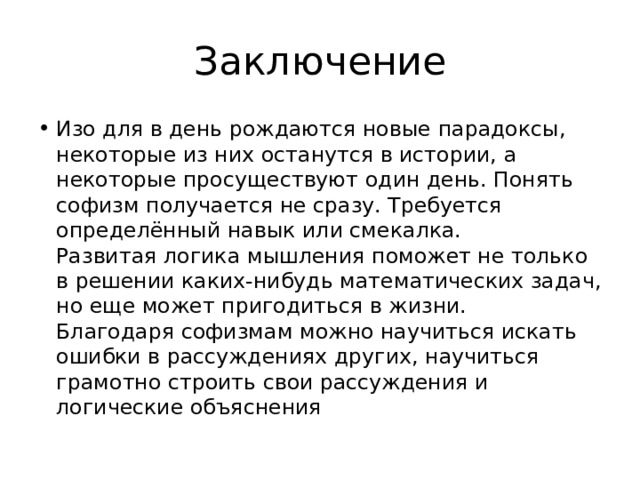 Заключение Изо для в день рождаются новые парадоксы, некоторые из них останутся в истории, а некоторые просуществуют один день. Понять софизм получается не сразу. Требуется определённый навык или смекалка.  Развитая логика мышления поможет не только в решении каких-нибудь математических задач, но еще может пригодиться в жизни.  Благодаря софизмам можно научиться искать ошибки в рассуждениях других, научиться грамотно строить свои рассуждения и логические объяснения 
