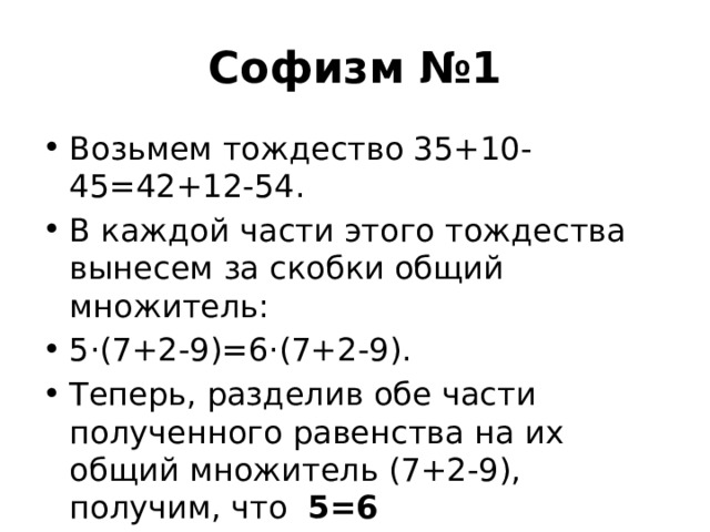 Софизм №1 Возьмем тождество 35+10-45=42+12-54. В каждой части этого тождества вынесем за скобки общий множитель:  5·(7+2-9)=6·(7+2-9). Теперь, разделив обе части полученного равенства на их общий множитель (7+2-9), получим, что   5=6  Где ошибка? 