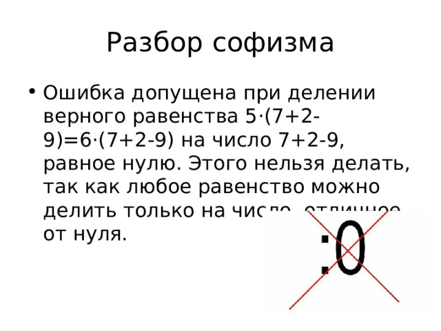 Разбор софизма Ошибка допущена при делении верного равенства 5·(7+2-9)=6·(7+2-9) на число 7+2-9, равное нулю. Этого нельзя делать, так как любое равенство можно делить только на число, отличное от нуля. 