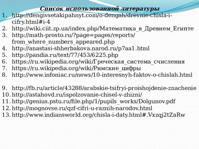 Список использованной литературы http://dengivsetakipahnyt.com/o-dengah/drevnie-chisla-i-cifry.html#i-4 http://wiki.ciit.zp.ua/index.php/Математика_в_Древнем_Египте http://math-prosto.ru/?page=pages/reports/from_where_numbers_appeared.php http://anastasi-shherbakova.narod.ru/p7aa1.html http://pandia.ru/text/77/453/6225.php https://ru.wikipedia.org/wiki/Греческая_система_счисления https://ru.wikipedia.org/wiki/Римские_цифры http://www.infoniac.ru/news/10-interesnyh-faktov-o-chislah.html  http://fb.ru/article/43288/arabskie-tsifryi-proishojdenie-znachenie http://astahovd.ru/ispolzovanie-chisel-v-zhizni/ http://genius.pstu.ru/file.php/1/pupils_works/Dolgunov.pdf http://mognovse.ru/qzf-cifri-u-raznih-narodov.html http://www.indiansworld.org/chisla-i-daty.html#.Vxzqj2tZaRw 