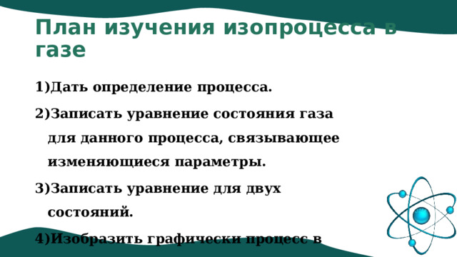 План изучения изопроцесса в газе Дать определение процесса. Записать уравнение состояния газа для данного процесса, связывающее изменяющиеся параметры. Записать уравнение для двух состояний. Изобразить графически процесс в параметрах: p,T; p,V; V,T. 