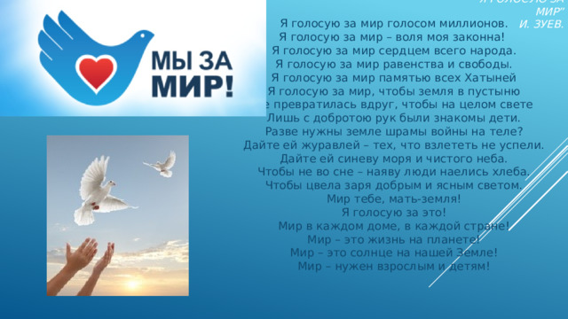 “ Я голосую за мир”  И. Зуев.  Я голосую за мир голосом миллионов.  Я голосую за мир – воля моя законна!   Я голосую за мир сердцем всего народа.  Я голосую за мир равенства и свободы.  Я голосую за мир памятью всех Хатыней  Я голосую за мир, чтобы земля в пустыню  Не превратилась вдруг, чтобы на целом свете  Лишь с добротою рук были знакомы дети.  Разве нужны земле шрамы войны на теле?  Дайте ей журавлей – тех, что взлететь не успели.  Дайте ей синеву моря и чистого неба.  Чтобы не во сне – наяву люди наелись хлеба.  Чтобы цвела заря добрым и ясным светом.  Мир тебе, мать-земля!  Я голосую за это!  Мир в каждом доме, в каждой стране!  Мир – это жизнь на планете!  Мир – это солнце на нашей Земле!  Мир – нужен взрослым и детям! 