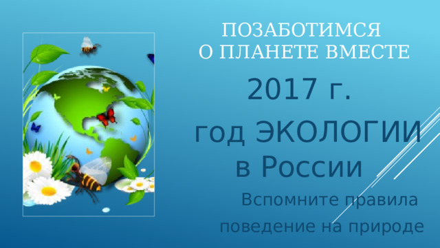 Позаботимся  о планете вместе 2017 г.  год ЭКОЛОГИИ в России Вспомните правила поведение на природе 