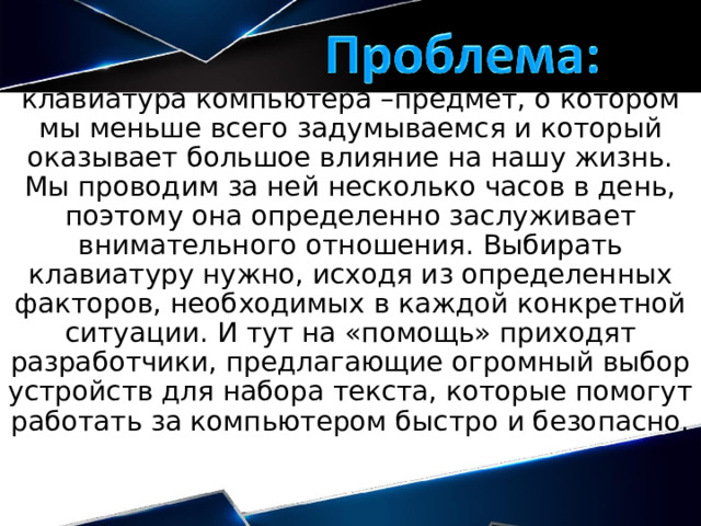 клавиатура компьютера –предмет, о котором мы меньше всего задумываемся и который оказывает большое влияние на нашу жизнь. Мы проводим за ней несколько часов в день, поэтому она определенно заслуживает внимательного отношения. Выбирать клавиатуру нужно, исходя из определенных факторов, необходимых в каждой конкретной ситуации. И тут на «помощь» приходят разработчики, предлагающие огромный выбор устройств для набора текста, которые помогут работать за компьютером быстро и безопасно. 