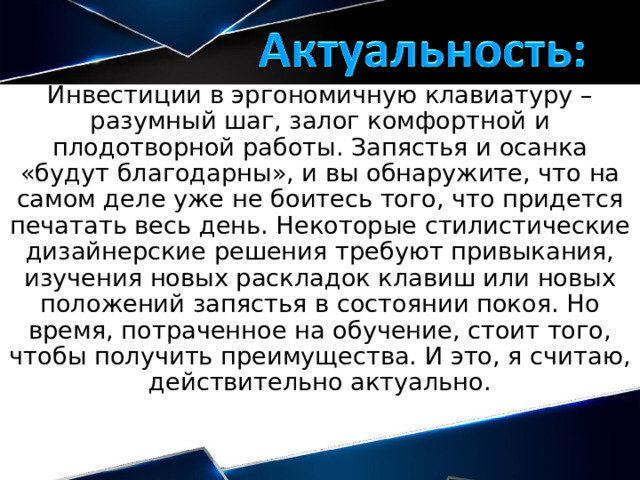 Инвестиции в эргономичную клавиатуру – разумный шаг, залог комфортной и плодотворной работы. Запястья и осанка «будут благодарны», и вы обнаружите, что на самом деле уже не боитесь того, что придется печатать весь день. Некоторые стилистические дизайнерские решения требуют привыкания, изучения новых раскладок клавиш или новых положений запястья в состоянии покоя. Но время, потраченное на обучение, стоит того, чтобы получить преимущества. И это, я считаю, действительно актуально. 