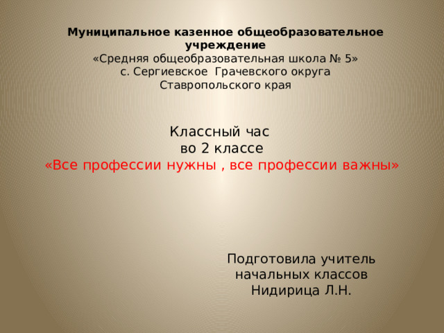 Муниципальное казенное общеобразовательное учреждение  «Средняя общеобразовательная школа № 5»  с. Сергиевское Грачевского округа  Ставропольского края  Классный час  во 2 классе  «Все профессии нужны , все профессии важны» Подготовила учитель начальных классов Нидирица Л.Н. 