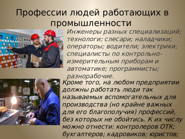 Профессии людей работающих в промышленности Инженеры разных специализаций; технологи; слесари; наладчики; операторы; водители; электрики; специалисты по контрольно-измерительным приборам и автоматике; программисты; разнорабочие. Кроме того, на любом предприятии должны работать люди так называемых вспомогательных для производства (но крайне важных для его благополучия) профессий, без которых не обойтись. К их числу можно отнести: контролеров ОТК; бухгалтеров; кадровиков; юристов; секретарей; сторожей; уборщиков.    