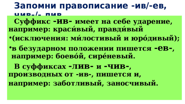 Запомни правописание -ив/-ев, чив-/- лив  Суффикс -ив- имеет на себе ударение, например: краси́вый, правди́вый (исключения: ми́лостивый и юро́дивый); в безударном положении пишется -ев- , например: боево́й, сире́невый.  В суффиксах -лив- и -чив- , производных от -ив-, пишется и, например: заботливый, заносчивый. 