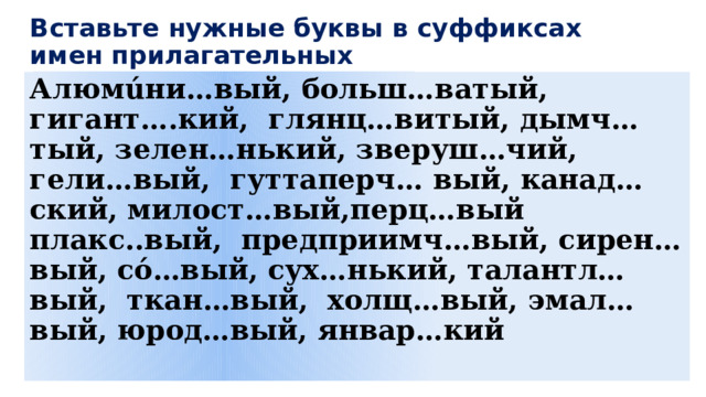 Вставьте нужные буквы в суффиксах имен прилагательных Алюмúни…вый, больш…ватый, гигант….кий, глянц…витый, дымч…тый, зелен…нький, зверуш…чий, гели…вый, гуттаперч… вый, канад…ский, милост…вый,перц…вый плакс..вый, предприимч…вый, сирен…вый, сό…вый, сух…нький, талантл…вый, ткан…вый, холщ…вый, эмал…вый, юрод…вый, январ…кий 