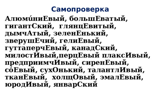 Самопроверка АлюмúниЕвый, большЕватый, гигантСкий, глянцЕвитый, дымчАтый, зеленЕнький, зверушЕчий, гелиЕвый, гуттаперчЕвый, канадСкий, милостИвый,перцЕвый плаксИвый, предприимчИвый, сиренЕвый, сόЕвый, сухОнький, талантлИвый, тканЕвый, холщОвый, эмалЕвый, юродИвый, январСкий 