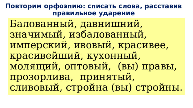 Повторим орфоэпию: списать слова, расставив правильное ударение Балованный, давнишний, значимый, избалованный, имперский, ивовый, красивее, красивейший, кухонный, молящий, оптовый, (вы) правы, прозорлива, принятый, сливовый, стройна (вы) стройны. 