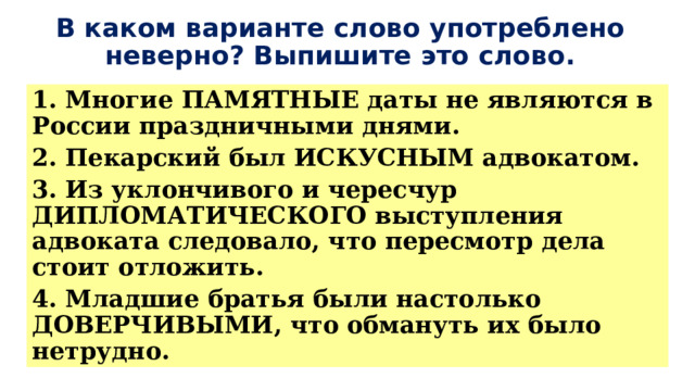 В каком варианте слово употреблено неверно? Выпишите это слово. 1. Многие ПАМЯТНЫЕ даты не являются в России праздничными днями. 2. Пекарский был ИСКУСНЫМ адвокатом. 3. Из уклончивого и чересчур ДИПЛОМАТИЧЕСКОГО выступления адвоката следовало, что пересмотр дела стоит отложить. 4. Младшие братья были настолько ДОВЕРЧИВЫМИ, что обмануть их было нетрудно. 