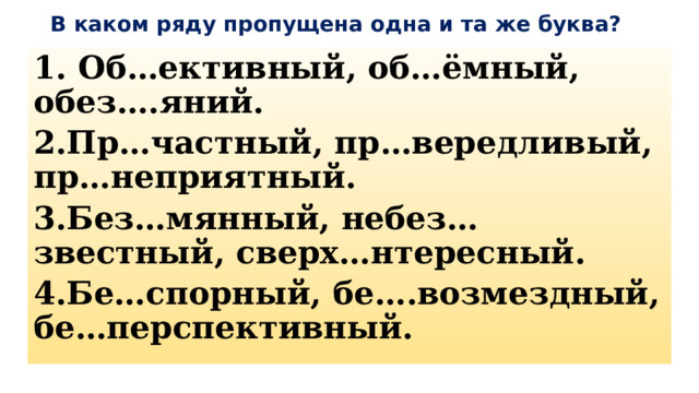 В каком ряду пропущена одна и та же буква? 1. Об…ективный, об…ёмный, обез….яний. 2.Пр…частный, пр…вередливый, пр…неприятный. 3.Без…мянный, небез…звестный, сверх…нтересный. 4.Бе…спорный, бе….возмездный, бе…перспективный. 