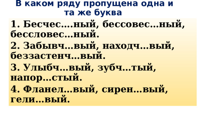  В каком ряду пропущена одна и та же буква 1. Бесчес….ный, бессовес…ный, бессловес…ный. 2. Забывч…вый, находч…вый, беззастенч…вый. 3. Улыбч…вый, зубч…тый, напор…стый. 4. Фланел…вый, сирен…вый, гели…вый. 