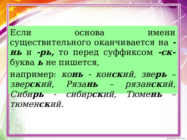 Если основа имени существительного оканчивается на -нь и -рь, то перед суффиксом -ск- буква ь не пишется, например: ко нь - кон ск ий, зве рь – звер ск ий, Ряза нь – рязан ск ий, Сиби рь - сибир ск ий, Тюме нь – тюмен ск ий. 