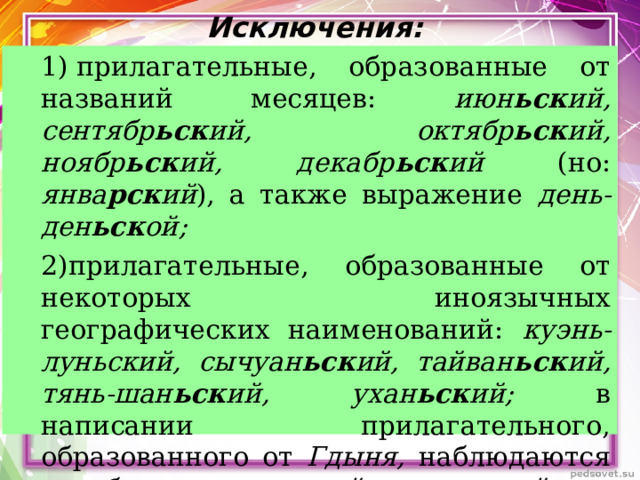  Исключения:   1) прилагательные, образованные от названий месяцев: июн ьск ий, сентябр ьск ий, октябр ьск ий, ноябр ьск ий, декабр ьск ий (но: янва рск ий ), а также выражение день-ден ьск ой; 2)прилагательные, образованные от некоторых иноязычных географических наименований: куэнь-луньский, сычуан ьск ий, тайван ьск ий, тянь-шан ьск ий, ухан ьск ий; в написании прилагательного, образованного от Гдыня, наблюдаются колебания – гды нск ий - гдын ьск ий. 1) прилагательные, образованные от названий месяцев: июн ьск ий, сентябр ьск ий, октябр ьск ий, ноябр ьск ий, декабр ьск ий (но: янва рск ий ), а также выражение день-ден ьск ой; 2)прилагательные, образованные от некоторых иноязычных географических наименований: куэнь-луньский, сычуан ьск ий, тайван ьск ий, тянь-шан ьск ий, ухан ьск ий; в написании прилагательного, образованного от Гдыня, наблюдаются колебания – гды нск ий - гдын ьск ий.  