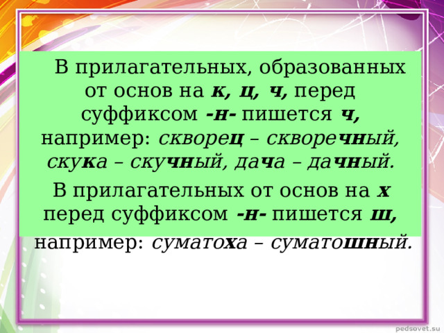      В прилагательных, образованных от основ на к, ц, ч, перед суффиксом -н- пишется ч, например: скворе ц – скворе чн ый, ску к а – ску чн ый, да ч а – да чн ый. В прилагательных от основ на х перед суффиксом -н- пишется ш,  например: сумато х а – сумато шн ый.  