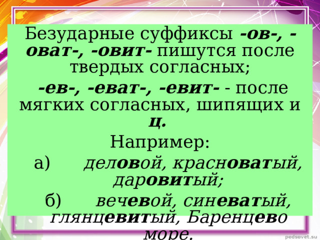 Безударные суффиксы -ов-, -оват-, -овит- пишутся после твердых согласных;  -ев-, -еват-, -евит- - после мягких согласных, шипящих и ц.  Например: а)      дел ов ой, красн оват ый, дар овит ый; б)      веч ев ой, син еват ый, глянц евит ый, Баренц ев о море. а)      дел ов ой, красн оват ый, дар овит ый; б)      веч ев ой, син еват ый, глянц евит ый, Баренц ев о море.  