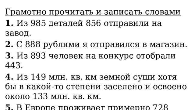 Грамотно прочитать и записать словами 1. Из 985 деталей 856 отправили на завод. 2. С 888 рублями я отправился в магазин. 3. Из 893 человек на конкурс отобрали 443. 4. Из 149 млн. кв. км земной суши хотя бы в какой-то степени заселено и освоено около 133 млн. кв. км. 5. В Европе проживает примерно 728 млн. человек, в Латинской Америке – более 561 млн. 